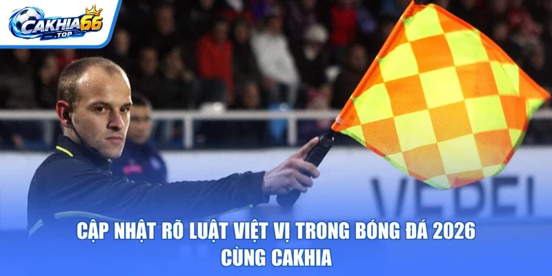 Cập Nhật Rõ Luật Việt Vị Trong Bóng Đá 2026 – Cùng CAKHIA