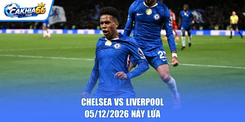 Chelsea vs Liverpool – 05/12/2026 nảy lửa